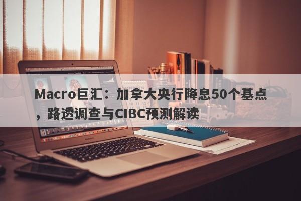 Macro巨汇：加拿大央行降息50个基点，路透调查与CIBC预测解读