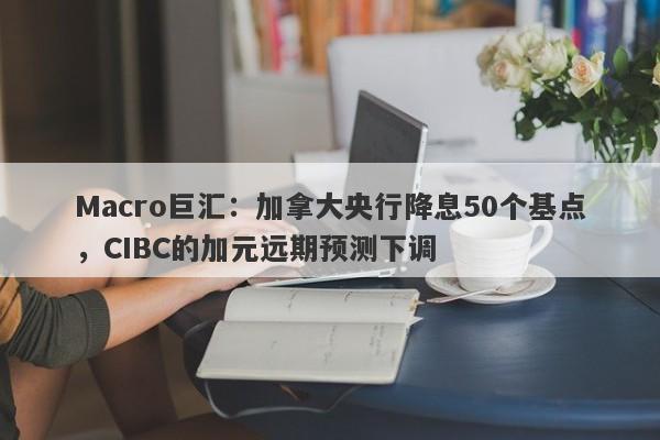 Macro巨汇：加拿大央行降息50个基点，CIBC的加元远期预测下调