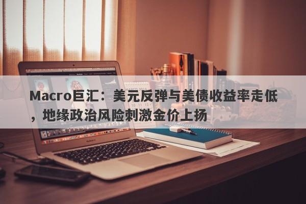 Macro巨汇：美元反弹与美债收益率走低，地缘政治风险刺激金价上扬
