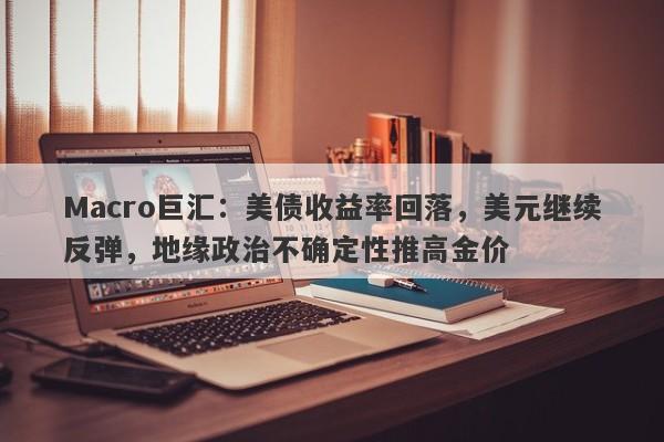 Macro巨汇：美债收益率回落，美元继续反弹，地缘政治不确定性推高金价
