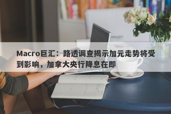 Macro巨汇：路透调查揭示加元走势将受到影响，加拿大央行降息在即