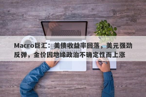 Macro巨汇：美债收益率回落，美元强劲反弹，金价因地缘政治不确定性而上涨