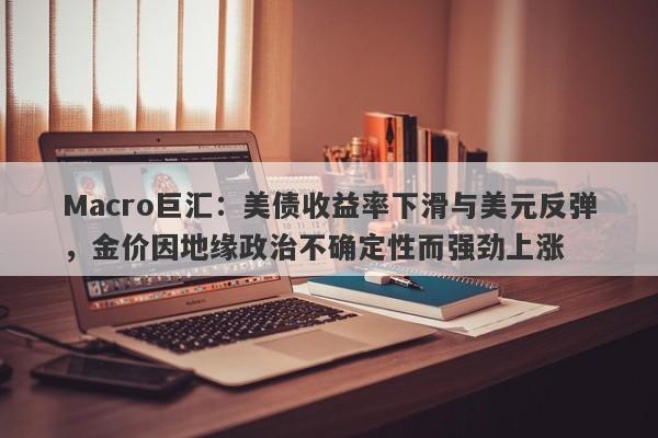 Macro巨汇：美债收益率下滑与美元反弹，金价因地缘政治不确定性而强劲上涨