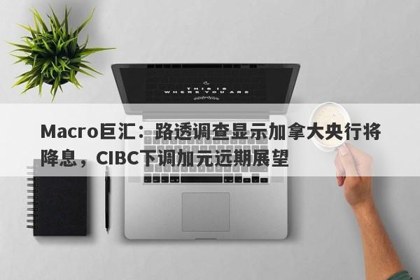 Macro巨汇：路透调查显示加拿大央行将降息，CIBC下调加元远期展望