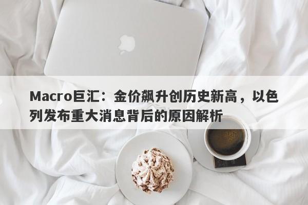 Macro巨汇：金价飙升创历史新高，以色列发布重大消息背后的原因解析