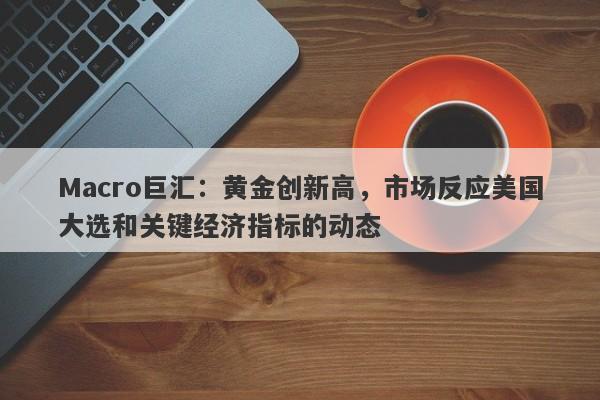 Macro巨汇：黄金创新高，市场反应美国大选和关键经济指标的动态