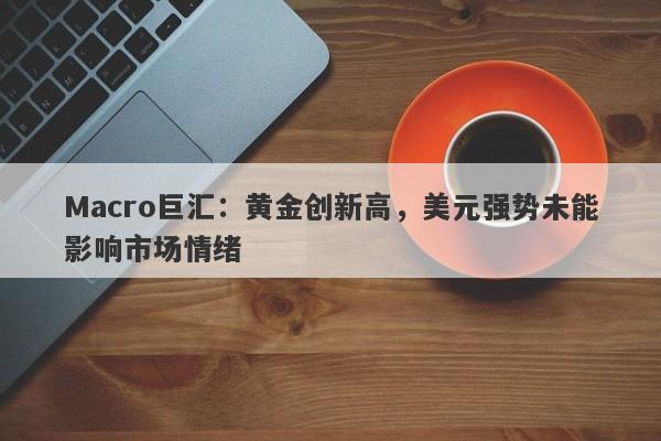 Macro巨汇：黄金创新高，美元强势未能影响市场情绪