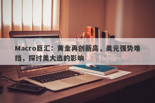 Macro巨汇：黄金再创新高，美元强势难挡，探讨美大选的影响