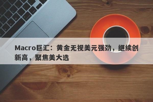 Macro巨汇：黄金无视美元强劲，继续创新高，聚焦美大选