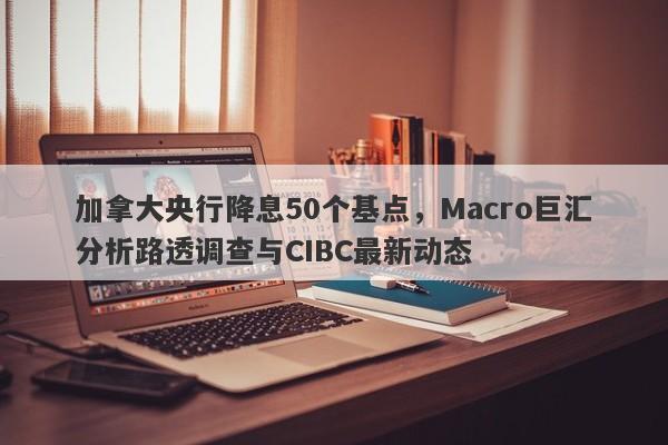 加拿大央行降息50个基点，Macro巨汇分析路透调查与CIBC最新动态