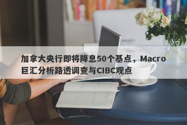 加拿大央行即将降息50个基点，Macro巨汇分析路透调查与CIBC观点