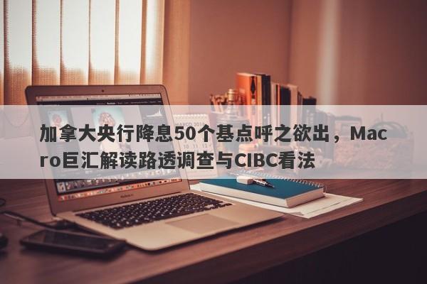 加拿大央行降息50个基点呼之欲出，Macro巨汇解读路透调查与CIBC看法