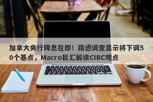 加拿大央行降息在即！路透调查显示将下调50个基点，Macro巨汇解读CIBC观点