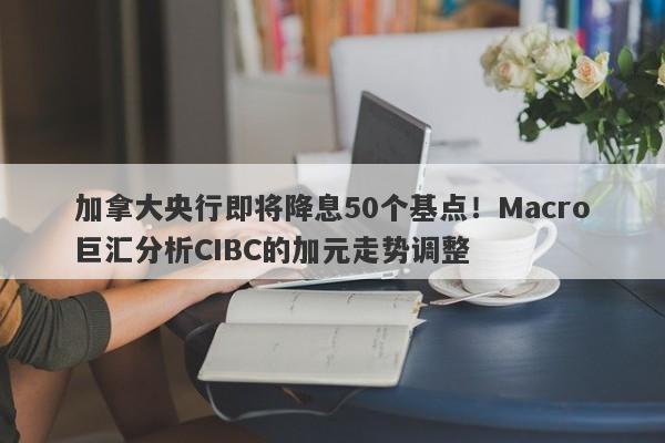 加拿大央行即将降息50个基点！Macro巨汇分析CIBC的加元走势调整