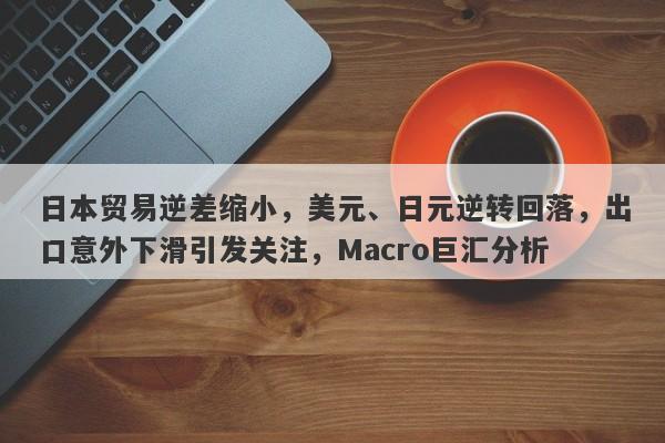 日本贸易逆差缩小，美元、日元逆转回落，出口意外下滑引发关注，Macro巨汇分析