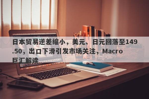 日本贸易逆差缩小，美元、日元回落至149.50，出口下滑引发市场关注，Macro巨汇解读