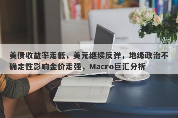 美债收益率走低，美元继续反弹，地缘政治不确定性影响金价走强，Macro巨汇分析