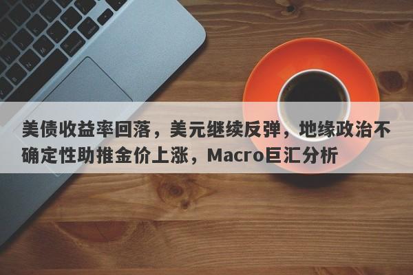 美债收益率回落，美元继续反弹，地缘政治不确定性助推金价上涨，Macro巨汇分析