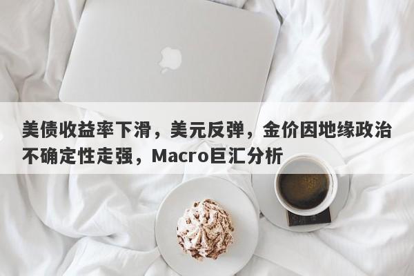 美债收益率下滑，美元反弹，金价因地缘政治不确定性走强，Macro巨汇分析