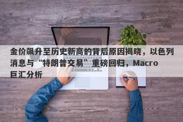 金价飙升至历史新高的背后原因揭晓,以色列消息与“特朗普交易”重磅回归,Macro巨汇分析