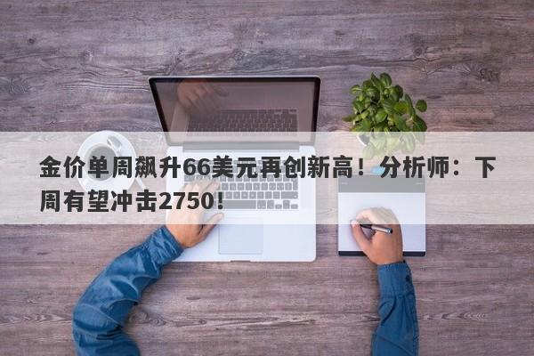 金价单周飙升66美元再创新高!分析师:下周有望冲击2750!