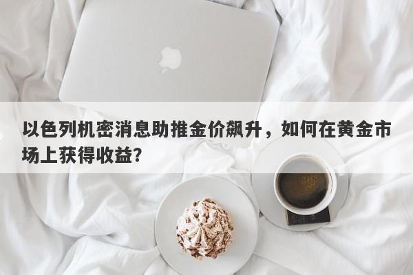 以色列机密消息助推金价飙升，如何在黄金市场上获得收益？