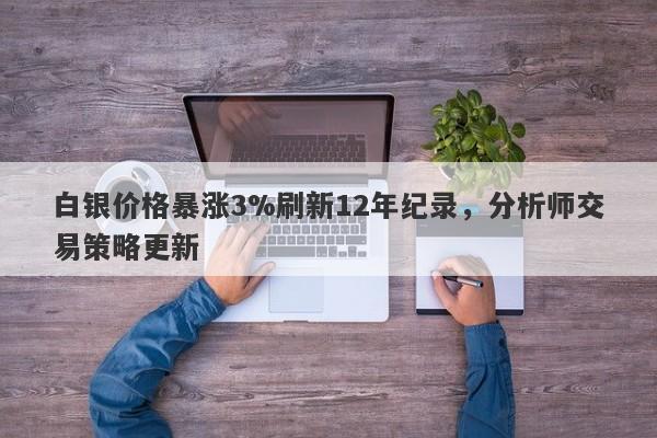 白银价格暴涨3%刷新12年纪录，分析师交易策略更新