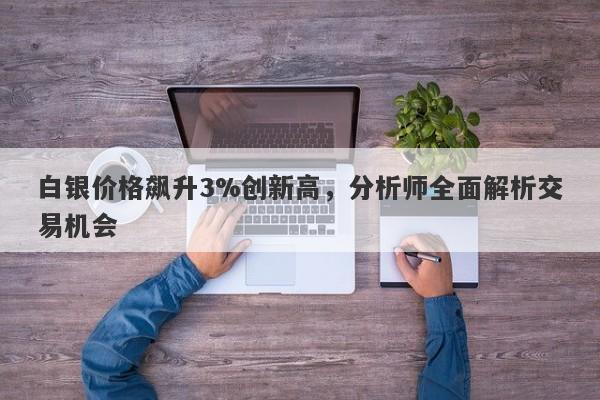 白银价格飙升3%创新高，分析师全面解析交易机会