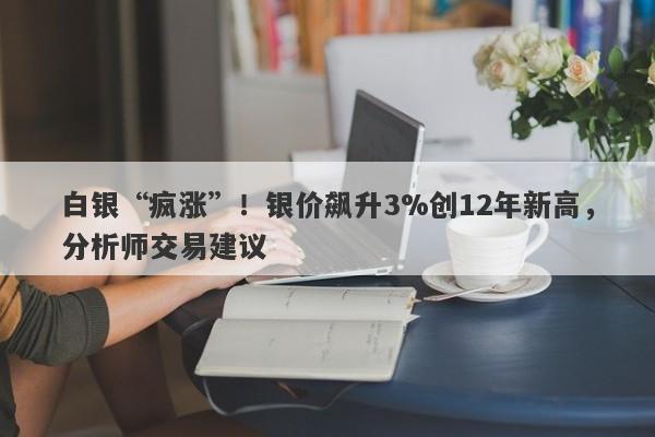 白银“疯涨”！银价飙升3%创12年新高，分析师交易建议