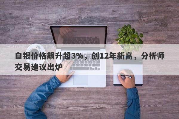 白银价格飙升超3%，创12年新高，分析师交易建议出炉