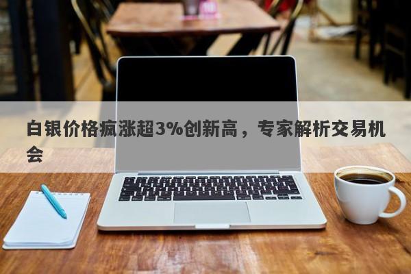 白银价格疯涨超3%创新高，专家解析交易机会