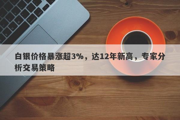 白银价格暴涨超3%，达12年新高，专家分析交易策略