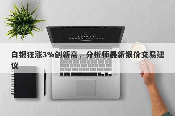 白银狂涨3%创新高，分析师最新银价交易建议