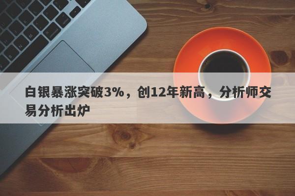 白银暴涨突破3%，创12年新高，分析师交易分析出炉