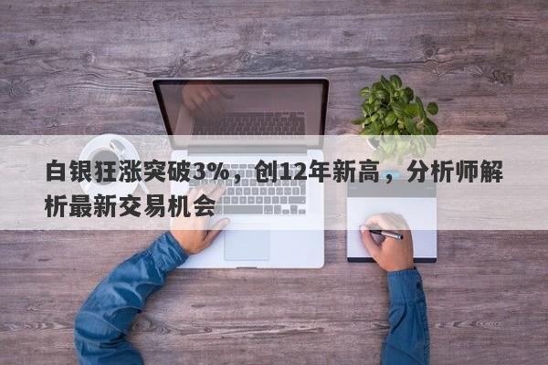 白银狂涨突破3%，创12年新高，分析师解析最新交易机会