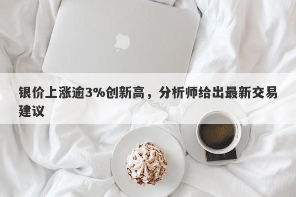 银价上涨逾3%创新高，分析师给出最新交易建议