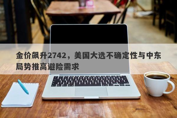 金价飙升2742，美国大选不确定性与中东局势推高避险需求