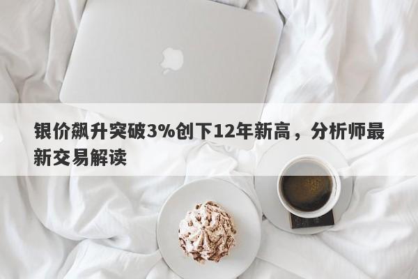 银价飙升突破3%创下12年新高，分析师最新交易解读