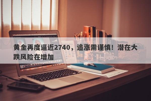 黄金再度逼近2740，追涨需谨慎！潜在大跌风险在增加