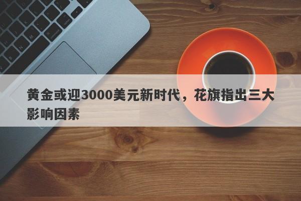 黄金或迎3000美元新时代，花旗指出三大影响因素