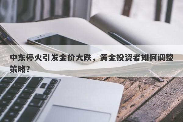 中东停火引发金价大跌,黄金投资者如何调整策略?