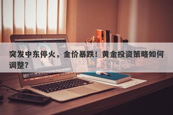 突发中东停火,金价暴跌!黄金投资策略如何调整?