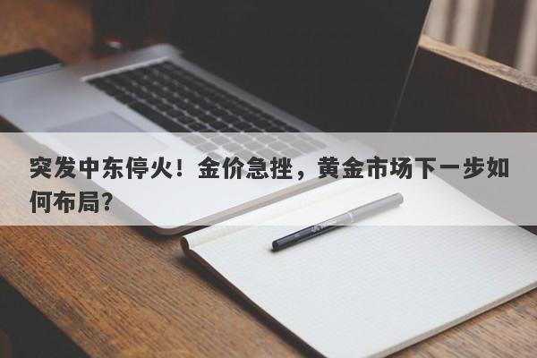 突发中东停火！金价急挫，黄金市场下一步如何布局？