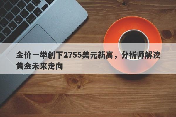 金价一举创下2755美元新高,分析师解读黄金未来走向