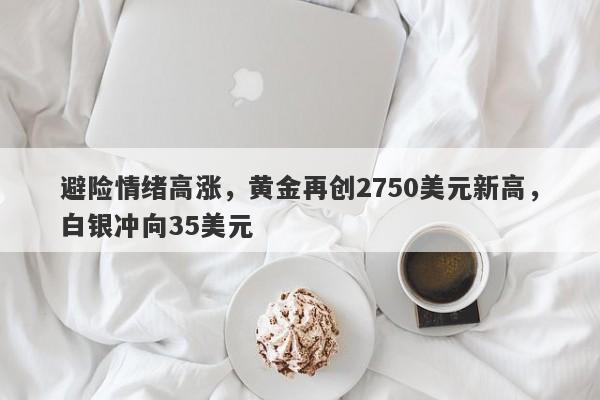 避险情绪高涨,黄金再创2750美元新高,白银冲向35美元