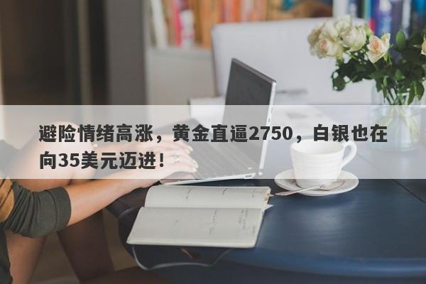 避险情绪高涨,黄金直逼2750,白银也在向35美元迈进!